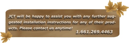 JCT will be happy to assist you with any further suggested installation instructions for any of their products. Please contact us anytime! 1.661.269.4463