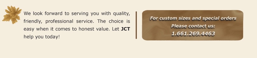 We look forward to serving you with quality, friendly, professional service. The choice is easy when it comes to honest value. Let JCT help you today! For custom sizes and special orders Please contact us: 1.661.269.4463